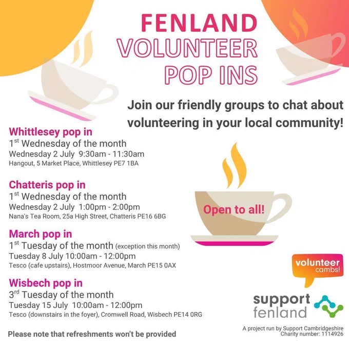 A white image with orange and yellow bubbles. There is coffee mugs scattered across the image. One teacup has ‘open to all’ on the side. Please note that refreshments won’t be provided. A project run by Support Cambridgeshire
Charity number: 1114926. Volunteer Cambs and Support Fenland logos.

Whittlesey pop in. 1st Wednesday of the month. Wednesday 2 July  9:30am - 11:30am Hangout, 5 Market Place, Whittlesey PE7 1BA.

Chatteris pop in. 1st Wednesday of the month. Wednesday 2 July  1:00pm - 2:00pm. Nana's Tea Room, 25a High Street, Chatteris PE16 6BG

March pop in. 1st Tuesday of the month. Tuesday 8 July 10:00am - 12:00pm
Tesco (cafe upstairs), Hostmoor Avenue, March PE15 0AX

Wisbech pop in. 3rd Tuesday of the month. Tuesday 15 July  10:00am - 12:00pm. Tesco (downstairs in the foyer), Cromwell Road, Wisbech PE14 0RG

