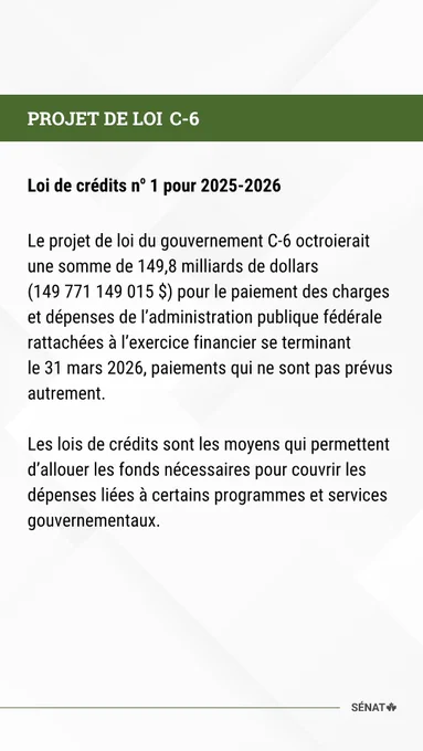PROJET DE LOI C-6 

Loi de crédits no 1 pour 2025-2026 

  

Le projet de loi du gouvernement C-6 octroierait une somme de 149,8 milliards de dollars (149 771 149 015 $) pour le paiement des charges et dépenses de l’administration publique fédérale rattachées à l’exercice financier se terminant le 31 mars 2026, paiements qui ne sont pas prévus autrement. 

  

Les lois de crédits sont les moyens qui permettent d’allouer les fonds nécessaires pour couvrir les dépenses liées à certains programmes et services gouvernementaux. 

 

 
