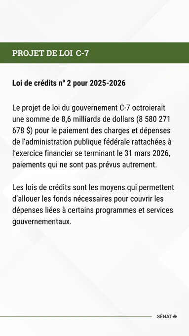 PROJET DE LOI C-7
Loi de crédits no 2 pour 2025-2026
 
Le projet de loi du gouvernement C-7 octroierait une somme de 8,6 milliards de dollars (8 580 271 678 $) pour le paiement des charges et dépenses de l’administration publique fédérale rattachées à l’exercice financier se terminant le 31 mars 2026, paiements qui ne sont pas prévus autrement.
 
Les lois de crédits sont les moyens qui permettent d’allouer les fonds nécessaires pour couvrir les dépenses liées à certains programmes et services gouvernementaux.
