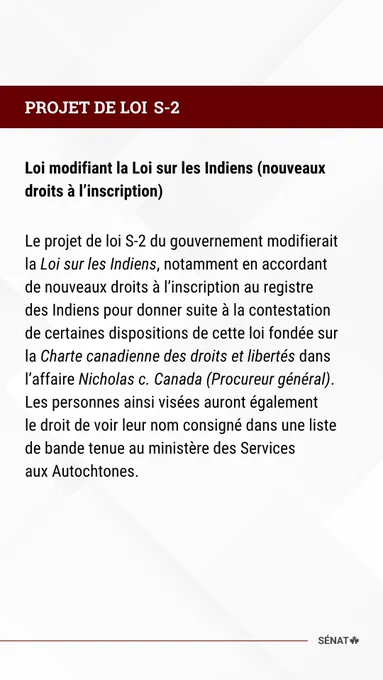PROJET DE LOI S-2 

Loi modifiant la Loi sur les Indiens (nouveaux droits à l’inscription) 

Le projet de loi S-2 du gouvernement modifierait la Loi sur les Indiens, notamment en accordant de nouveaux droits à l’inscription au registre des Indiens pour donner suite à la contestation de certaines dispositions de cette loi fondée sur la Charte canadienne des droits et libertés dans l’affaire Nicholas c. Canada (Procureur général). Les personnes ainsi visées auront également le droit de voir leur nom consigné dans une liste de bande tenue au ministère des Services aux Autochtones.