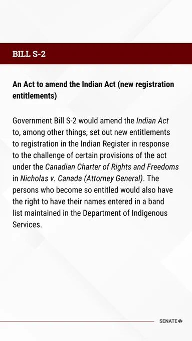 An Act to amend the Indian Act (new registration entitlements) 

Government Bill S-2 would amend the Indian Act to, among other things, set out new entitlements to registration in the Indian Register in response to the challenge of certain provisions of the act under the Canadian Charter of Rights and Freedoms in Nicholas v. Canada (Attorney General). The persons who become so entitled would also have the right to have their names entered in a band list maintained in the Department of Indigenous Services.