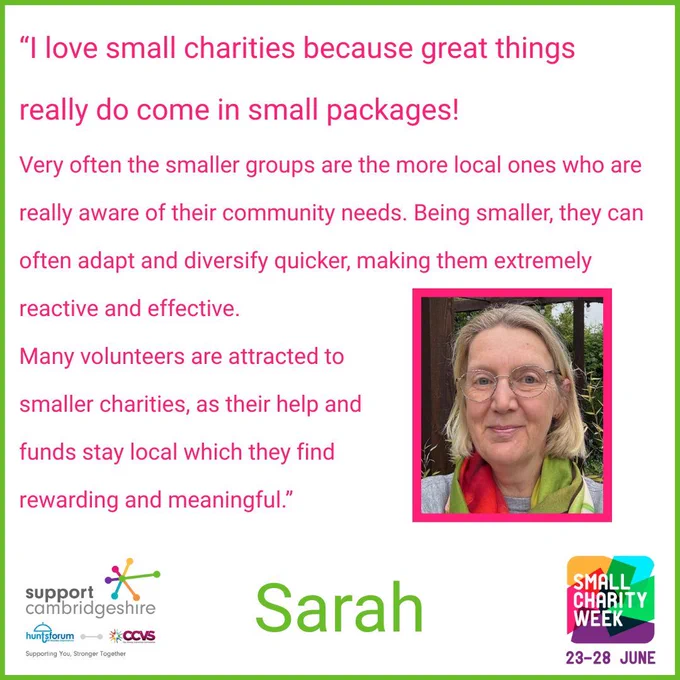 We see Sarah’s quote: “I love small charities because great things really do come in small packages!  

Very often the smaller groups are the more local ones who are really aware of their community needs. Being smaller, they can often adapt and diversify quicker, making them extremely reactive and effective.  

Many volunteers are attracted to smaller charities, as their help and funds stay local which they find rewarding and meaningful.”  

We also see a small photo of Sarah. She has blonde hair and is wearing glasses. She has a colourful scarf around her neck. 

We also see her name, ‘Sarah’ and the Small Charity Week and Support Cambridgeshire Interim logos