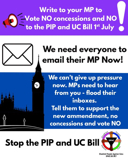 Alt text for graphic: 

Image is on purple white blue and white background 
On purple background image of a red megaphone with black lines to represent speaking. In white text it says Write to your MP to Vote NO to concessions and NO to the PIP & UC Bill om 1st July white exclamation mark 
On white back ground is image of an envelope with black outlined in black text says we need everyone to email their MP Now! 
On blue background is black and white image of houses of parliament in white text says we can’t give up pressure now MPs near to hear from you flood their inboxes tell them to support parliament amendment No concessions and vote the bill down