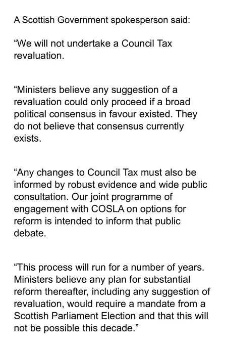 A Scottish Government spokesperson said:
 
“We will not undertake a Council Tax revaluation.
 
“Ministers believe any suggestion of a revaluation could only proceed if a broad political consensus in favour existed. They do not believe that consensus currently exists.
 
“Any changes to Council Tax must also be informed by robust evidence and wide public consultation. Our joint programme of engagement with COSLA on options for reform is intended to inform that public debate.
 
“This process will run for a number of years. Ministers believe any plan for substantial reform thereafter, including any suggestion of revaluation, would require a mandate from a Scottish Parliament Election and that this will not be possible this decade.”