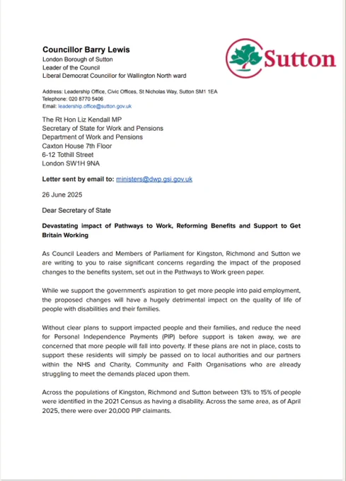 The images are of a 3 page letter to Liz Kendall MP, Secretary of State for Work and Pensions about concerns about the proposed changes to the benefit system in the 'Back to work' green paper. The letter is signed by: Cllr Barry Lewis, Leader of Sutton Council, Cllr Andreas Kirsch
Leader of Kingston Council, Cllr Gareth Roberts, Leader of Richmond Council	, Bobby Dean, MP for Carshalton and Wallington, Luke Taylor, MP for Sutton and Cheam, Ed Davey, MP for Kingston and Surbiton, Munira Wilson, MP for Twickenham	, Sarah Olney, MP for Richmond Park, Paul Kohler, MP for Wimbledon
