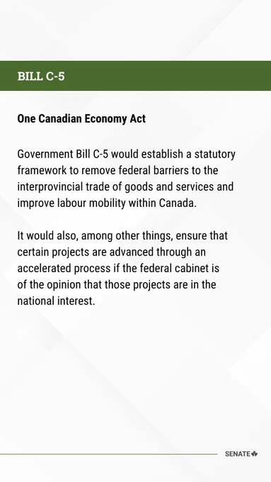One Canadian Economy Act 

  

Government Bill C-5 would establish a statutory framework to remove federal barriers to the interprovincial trade of goods and services and improve labour mobility within Canada. 

  

It would also, among other things, ensure that certain projects are advanced through an accelerated process if the federal cabinet is of the opinion that those projects are in the national interest.