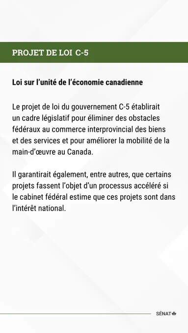 PROJET DE LOI C-5 

Loi sur l’unité de l’économie canadienne 

  

Le projet de loi du gouvernement C-5 établirait un cadre législatif pour éliminer des obstacles fédéraux au commerce interprovincial des biens et des services et pour améliorer la mobilité de la main-d’œuvre au Canada.  

  

Il garantirait également, entre autres, que certains projets fassent l’objet d’un processus accéléré si le cabinet fédéral estime que ces projets sont dans l’intérêt national. 

 
