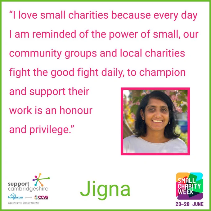 We see Jigna’s quote: “I love small charities because every day I am reminded of the power of small, our community groups and local charities fight the good fight daily, to champion and support their work is an honour and privilege. 

We see a small photo of Jigna. She has shoulder length dark hair, is wearing a white top and is smiling to camera. 

We also see her name, ‘Jigna’ and the Small Charity Week and Support Cambridgeshire Interim logos. 

