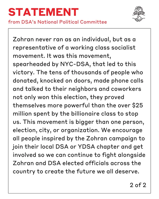 Statement from DSA's National Political Committee. Zohran never ran as an individual, but as a representative of a working class socialist movement. It was this movement, spearheaded by NYC-DSA, that led to this victory. The tens of thousands of people who donated, knocked on doors, made phone calls and talked to their neighbors and coworkers not only won this election, they proved themselves more powerful than the over $25 million spent by the billionaire class to stop us. This movement is bigger than one person, election, city, or organization. We encourage all people inspired by the Zohran campaign to join their local DSA or YDSA chapter and get involved so we can continue to fight alongside Zohran and DSA elected officials across the country to create the future we all deserve.

2 of 2