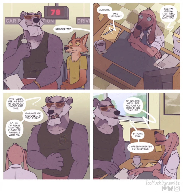 “Patience”, a four-panel comic.

1. A large, rugged, intimidating badger sits impatiently at the DMV (Department of Motor Vehicles). A fox trembles next to him as the badger’s number is called by a representative. “Number 78?”

2. The rep who called the badger from the queue, a brown, long-eared dog, sits at his desk as a large shadow of a man looms over him. “Alright. You listenin’?” The badger starts. “Cuz zI’m gonna talk real straight with you.”

3. The badger stands in a vulnerable stature. Scratching his belly nervously, looking away at the small rep. “It’s hards fer me bein’ in crowded places like this. M-Makes me anxious… ‘n talk funny. So, uh. I’m askin’ that you please be patience with me.”

4. The rep understands the badger’s plight clearly. Although his choice of words make it a little difficult, he assures the large, brave badger in kind. “Of course. We’ll get you out of here in no time, sir.”

The badger softens. “T-Thank yew. I apreeshutates yer kindness.”
