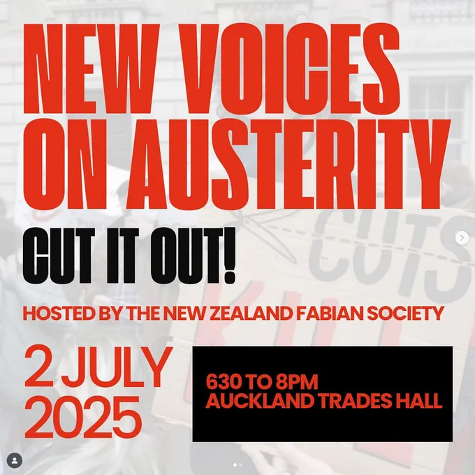 Image one description: Picture of the following text:

"New Voices On Austerity: Cut It Out!
Hosted by the New Zealand Fabian Society 
2 July 2025 
6:30 to 8PM
Auckland Trades Hall"