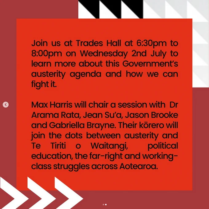 Image two description: Picture of the following text:

"Join us next week at Trades Hall at 6:30pm to 8:00pm on Wednesday 2nd July to learn more about this Government’s austerity agenda and how we can fight it. 

Max Harris will chair a session with Dr Arama Rata, Jean Sua, Jason Brooke and Gabriella Brayne. Their kōrero will join the dots between austerity and Te Tiriti o Waitangi, political education, the far-right and working-class struggles across Aotearoa."