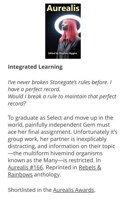 Integrated Learning

I've never broken Stonegate's rules before. I have a perfect record.
Would I break a rule to maintain that perfect record?

To graduate as Select and move up in the world, painfully independent Gem must ace her final assignment. Unfortunately it's group work, her partner is inexplicably distracting, and information on their topic
—the multiform hivemind organisms known as the Many—is restricted. In Aurealis #166. Reprinted in Rebels & Rainbows anthology.
Shortlisted in the Aurealis Awards.