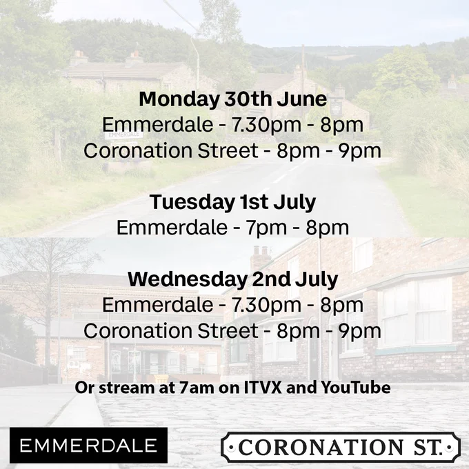 A schedule graphic showing broadcast times for Emmerdale and Coronation Street for the week starting Monday 30th June.

Monday 30th June:

Emmerdale: 7.30pm–8pm

Coronation Street: 8pm–9pm

Tuesday 1st July:

Emmerdale: 7pm–8pm

Wednesday 2nd July:

Emmerdale: 7.30pm–8pm

Coronation Street: 8pm–9pm

Text at the bottom reads: “Or stream at 7am on ITVX and YouTube.” Logos for Emmerdale and Coronation Street appear at the bottom of the image. The background features scenes from each soap’s village or street.