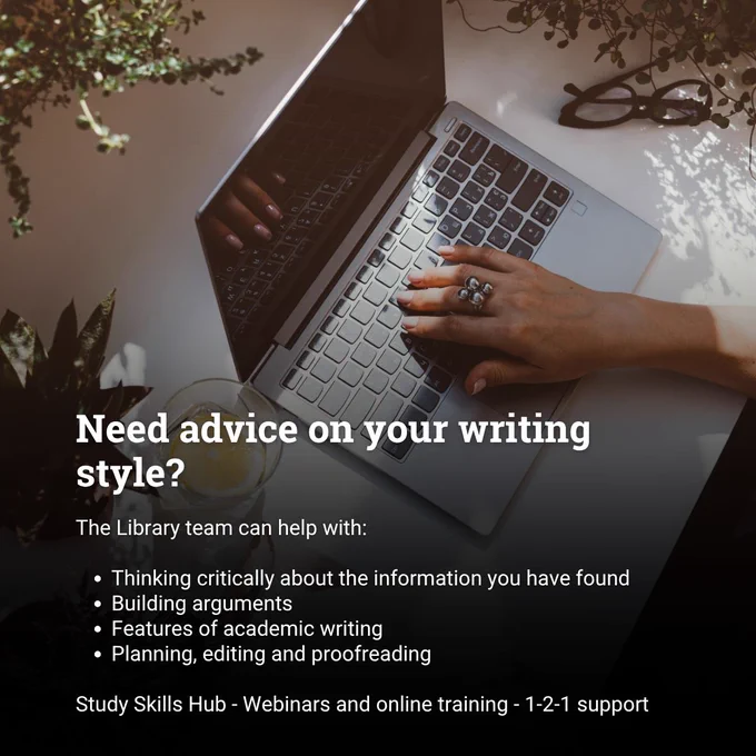 Image shows a close up of a woman's hand using a laptop, with a pair of reading glasses to the right of her, and plants to the left. The superimposed text reads: Need advice on your writing style? The Library team can help with: Thinking critically about the information you have found; Building arguments; Features of academic writing; Planning, editing and proofreading. Study Skills Hub - Webinars and online training - 1-2-1 support