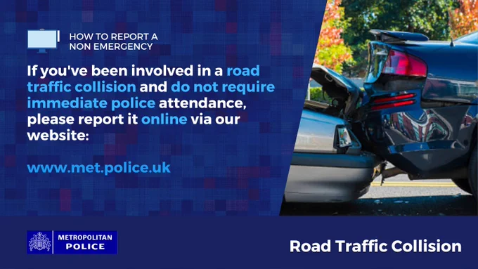 Road traffic incident showing the front end of a black car colliding with the rear end of a grey car 

How to report an non-emergency
If you've been involved in a road traffic collision and do not require immediate police attendance, please report it online via our website:

www.met.police.uk
