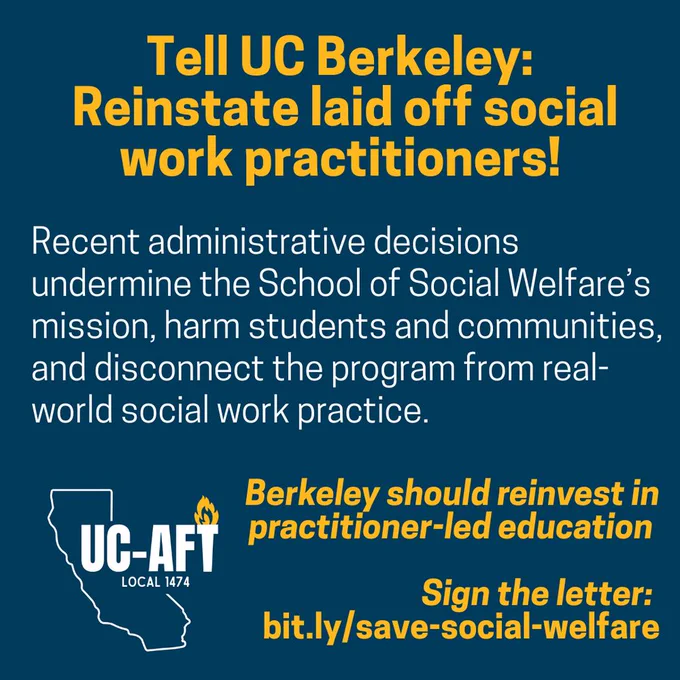 Graphic with bold yellow and white text on a dark blue background reads: "Tell UC Berkeley: Reinstate laid off social work practitioners! Recent administrative decisions undermine the School of Social Welfare’s mission, harm students and communities, and disconnect the program from real-world social work practice." At the bottom, it says, "Berkeley should reinvest in practitioner-led education. Sign the letter: bit.ly/save-social-welfare" alongside a UC-AFT Local 1474 logo showing a white outline of California with a flame.
