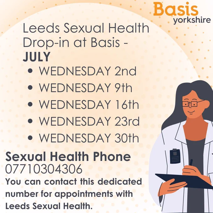Leeds Sexual Health
Drop-in at Basis - 
JULY. WEDNESDAY 2nd
WEDNESDAY 9th
WEDNESDAY 16th
WEDNESDAY 23rd
WEDNESDAY 30th
Sexual Health Phone
07710304306
You can contact this dedicated number for appointments with 
Leeds Sexual Health.