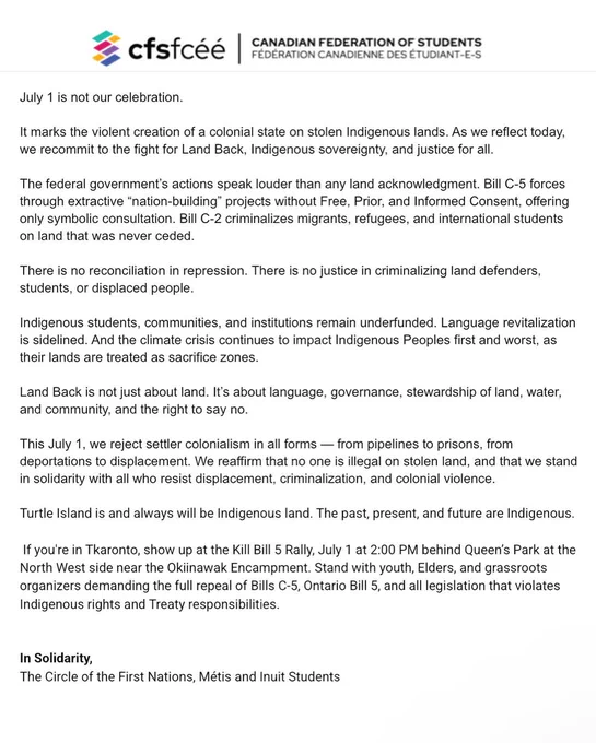 Statement from the Canadian Federation of Students (CFS) and the Circle of First Nations, Métis and Inuit Students titled “July 1 is not our celebration.” The statement critiques Canada Day as marking the colonial creation of the Canadian state on stolen Indigenous lands. It calls for Land Back, Indigenous sovereignty, and justice, and denounces Bills C-5 and C-2 for violating Indigenous rights and criminalizing migrants and land defenders. It affirms that Turtle Island is Indigenous land and promotes solidarity against colonial violence. It ends with a call to action for the Kill Bill 5 Rally in Toronto on July 1 at 2:00 PM.