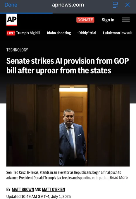 AP News clipping that states as follows:
TECHNOLOGY
Senate strikes Al provision from GOP bill after uproar from the states
Sen. Ted Cruz, R-Texas, stands in an elevator as Republicans begin a final push to advance President Donald Trump’s tax breaks and spending cuts package, at the Capitol in Washington, Monday, June 30, 2025