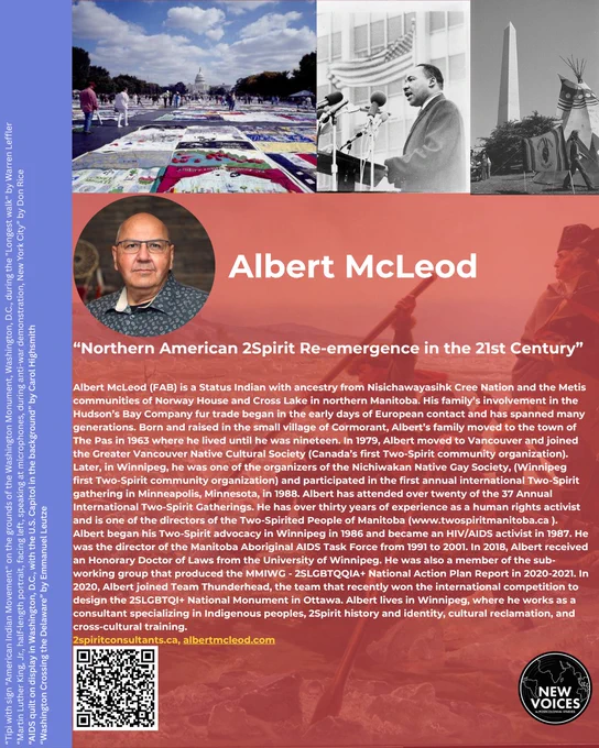 Albert McLeod (FAB) is a Status Indian with ancestry from Nisichawayasihk Cree Nation and the Metis communities of Norway House and Cross Lake in northern Manitoba. His family’s involvement in the Hudson’s Bay Company fur trade began in the early days of European contact and has spanned many generations. Born and raised in the small village of Cormorant, Albert’s family moved to the town of The Pas in 1963 where he lived until he was nineteen. In 1979, Albert moved to Vancouver and joined the Greater Vancouver Native Cultural Society (Canada’s first Two-Spirit community organization). Later, in Winnipeg, he was one of the organizers of the Nichiwakan Native Gay Society, (Winnipeg first Two-Spirit community organization) and participated in the first annual international Two-Spirit gathering in Minneapolis, Minnesota, in 1988. Albert has attended over twenty of the 37 Annual International Two-Spirit Gatherings. He has over thirty years of experience as a human rights activist and is one