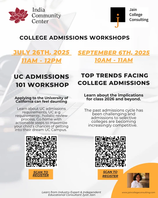 College Admissions Workshops – Empowering Parents & Students!
 Join us at India Community Center, in collaboration with Jain College Consulting, for two invaluable workshops designed to help families navigate the evolving college admissions landscape.
Workshop 1: UC Admissions 101
 July 26, 2025 | 11 AM – 12 PM
Understand UC admissions, A–G requirements, holistic review, and practical strategies to help your child succeed.
Workshop 2: Top Trends Facing College Admissions
 September 6, 2025 | 10 AM – 11 AM
Get insights into recent admissions trends and what they mean for the Class of 2026 and beyond.
Led by Industry Expert: Jyoti Jain, Independent Educational Consultant
 Don't miss these expert-led sessions filled with actionable guidance for both students and parents.
Scan the QR code in the flyer to register and secure your spot!
