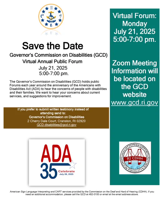 Save the Date Flyer stating Governor's Commission Disabilities (GCD) Virtual Annual Public Forum will be help July 21, 2025 from 5:00 to 7:00 pm. The GCD holds public forums each year around the anniversary of the ADA to hear the concerns of people with disabilities and their families. Zoom Meeting information will be located on the GCD website www.gcd.ri.gov. If you prefer to submit written testimony instead mail to 2 Cherry Dale Court, Cranston, RI 02920 or email disabilities@gcd.ri.gov
