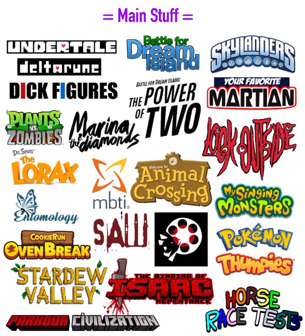 MAIN STUFF I LIKE:
UnderTale, DeltaRune
Battle For Dream Island
Skylanders
Dick Figures
BFDI: The Power Of Two
Your Favorite Martian
Plants Vs. Zombies
Marina and the Diamonds
Look Outside
The Lorax (2012)
MBTI/Typology
Animal Crossing
My Singing Monsters
Entomology/Bugs
CookieRun: Ovenbreak
Saw
Movieunleashers
Pokémon
Stardew Valley
The Binding Of Isaac
Thumpies
Minecraft Parkour Civilization
Horse Race Tests