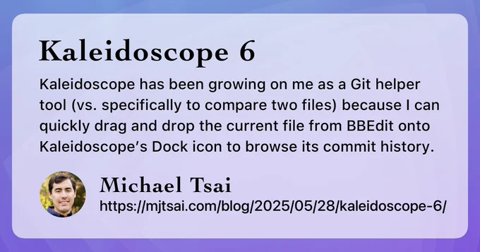 Kaleidoscope 6: Kaleidoscope has been growing on me as a Git helper tool (vs. specifically to compare two files) because I can quickly drag and drop the current file from BBEdit onto Kaleidoscope’s Dock icon to browse its commit history. – Michael Tsai, https://mjtsai.com/blog/2025/05/28/kaleidoscope-6/