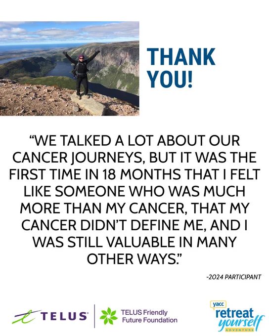 An image of someone with their arms over their head in celebration along the Gros Morne hiking trail. The copy reads: Thank you! "We talked a lot about our cancer journeys, but it was the first time in 18 months that I felt like someone who was much more than my cancer, that my cancer didn't define me, and I was still valuable in many other ways." - 2024 participant. The TELUS, TELUS Friendly Future, and YACC Retreat Yourself Adventure logos are on the bottom. 