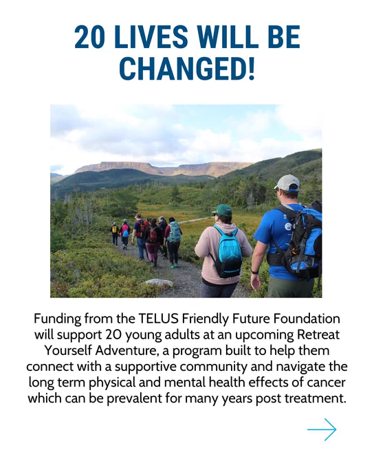 An image with a picture of people hiking with the Tablelands in Newfoundland in the distance. The copy reads: 20 lives will be changed! Funding from the TELUS Friendly Future Foundation will support 20 young adults at an upcoming Retreat Yourself Adventure, a program built to help them connect with a supportive community and navigate the long term physical and mental health effects of cancer which can be prevalent for many years post treatment. 