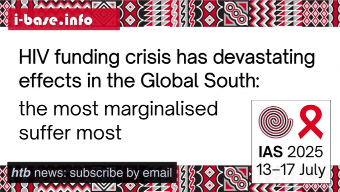 i-Base graphic for IAS 2025. The main text reads: HIV funding crisis has devastating effects in the Global South. The most marginalised suffer most. At the top is i-Base’s website address: I hyphen base dot info. In the bottom left it says: HTB news, subscribe by email. In the bottom right is a white box, containing the words: IAS 2025. 13th to 17th July. Above this is a spiral next to the red AIDS ribbon. There are horizontal strips of the IAS 2025 signature graphics at the top and bottom of the image. They are made up of squares, each containing its own unique pattern based on traditional Rwandan art. The colours used in the image are red, black, white and grey.