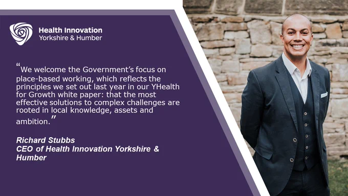 Quote card by Health Innovation Yorkshire & Humber CEO Richard Stubbs: “We welcome the Government’s focus on place-based working, which reflects the principles we set out last year in our YHealth for Growth white paper: that the most effective solutions to complex challenges are rooted in local knowledge, assets and ambition.”