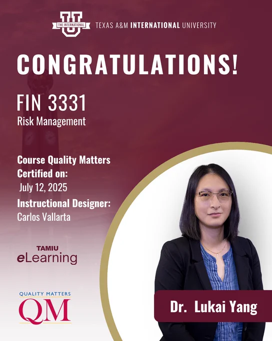 TEXAS A&M INTERNATIONAL UNIVERSITY CONGRATULATIONS!
FIN 3331 Risk Management
Course Quality Matters Certified on: July 12, 2025 Instructional Designer: Carlos Vallarta
TAMIU eLearning QUALITY MATTERS (QM)
Dr. Lukai Yang