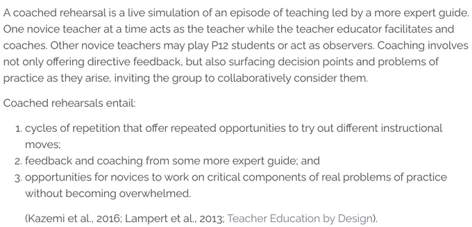 Screenshot from article defining coached rehearsals. The text reads as follows: "A coached rehearsal is a live simulation of an episode of teaching led by a more expert guide. One novice teacher at a time acts as the teacher while the teacher educator facilitates and coaches. Other novice teachers may play P12 students or act as observers. Coaching involves not only offering directive feedback, but also surfacing decision points and problems of practice as they arise, inviting the group to collaboratively consider them. Coached rehearsals entail: cycles of repetition that offer repeated opportunities to try out different instructional moves; feedback and coaching from some more expert guide; and opportunities for novices to work on critical components of real problems of practice without becoming overwhelmed."