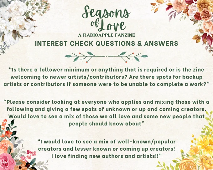 An image containing three questions regarding Seasons of Love: A RadioApple Fanzine. 

First, “Is there a follower minimum or anything that is required or is the zine welcoming to newer artists/contributors? Are there spots for backup artists or contributors if someone were to be unable to complete a work?”

Second, “Please consider looking at everyone who applies and mixing those with a following and giving a few spots of unknown or up and coming creators. Would love to see a mix of those we all love and some new people that people should know about”

And third, “I would love to see a mix of well-known/popular creators and lesser known or coming up creators!
I love finding new authors and artists!!”