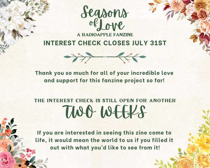The image is for Seasons of Love: A RadioApple Fanzine, thanking people for their interest and letting them know that the interest check closes on July 31st. The text says:

"Thank you so much for all of your incredible love 
and support for this fanzine project so far! 

The interest check is still open for another two weeks!

If you are interested in seeing this zine come to life, it would mean the world to us if you filled it out with what you’d like to see from it!"