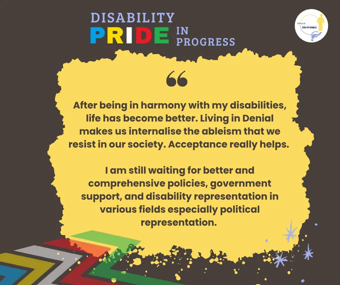  A poster in grey background with “Disability PRIDE in Progress” written at the top in multicolour text. A large, bright yellow torn-paper-style textbox in the center contains a quote: "After being in harmony with my disabilities, life has become better. Living in Denial makes us internalise the ableism that we resist in our society. Acceptable really helps. I am still waiting for Better and comprehensive policies, government support, and disability representation in various fields especially political representation."