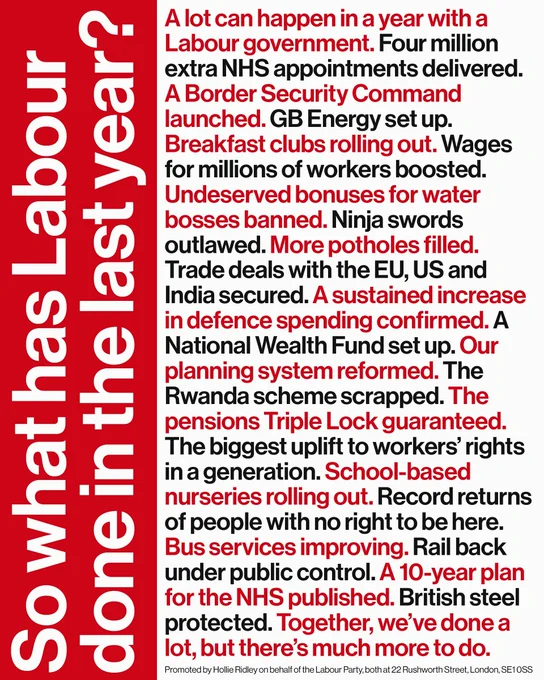 Text:
So what has Labour done in the last year?

A lot can happen in a year with a Labour government. Four million extra NHS appointments delivered.
A Border Security Command launched. GB Energy set up.
Breakfast clubs rolling out. Wages for millions of workers boosted.
Undeserved bonuses for water bosses banned. Ninja swords outlawed. More potholes filled.
Trade deals with the EU, US and India secured. A sustained increase in defence spending confirmed. A National Wealth Fund set up. Our planning system reformed. The Rwanda scheme scrapped. The pensions Triple Lock guaranteed.
The biggest uplift to workers' rights in a generation. School-based nurseries rolling out. Record returns of people with no right to be here.
Bus services improving. Rail back under public control. A 10-year plan for the NHS published. British steel protected. Together, we've done a lot, but there's much more to do.