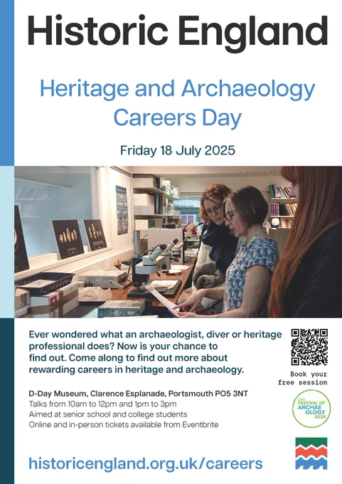 Poster titled Historic England Heritage and Archaeology Careers Day Friday 18 July 2025. The title is above a colour photo of people working at a lab bench on which stand microscopes and boxes. Below the photo, text reads: Ever wondered what an archaeologist, diver or heritage professional does? Now is your chance to
find out. Come along to find out more about rewarding careers in heritage and archaeology.

D-Day Museum, Clarence Esplanade, Portsmouth PO5 3NT.
Talks from 10am to 12pm and 1pm to 3pm.
Aimed at senior school and college students.
Online and in-person tickets available from Eventbrite.

Logos to the right include a black and white speckled QR code, the Council for British Archaeology Festival of Archaeology 2025 symbol in a green circle and the Historic England green, orange and blue badge.
