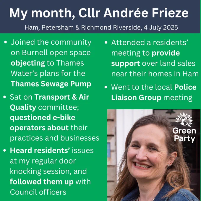 A square graphic image.
In the blue rectangle across the top it says: 'My month, cllr Andrée Frieze, Ham, Petersham & Richmond Riverside, 4 July 2025'.
In the green square underneath it says:
>Joined the community on Burnell open space objecting to Thames Water’s plans for the  Thames Sewage Pump.
>Sat on Transport & Air Quality committee; questioned e-bike operators about their practices and businesses.
>Heard residents’ issues at my regular door knocking session, and followed them up with Council officers.
>Attended a residents’ meeting to provide support over land sales near their homes in Ham.
>Went to the local Police Liaison Group meeting.
In the bottom right is a picture of Andrée, a white women with shoulder-length brown hair, with a Green Party logo on it.
