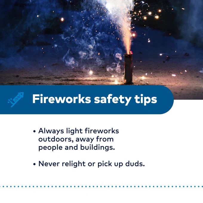 Fireworks safety tips 
-Always light fireworks outdoors, away from people and buildings. 
-Never relight or pick up duds.
