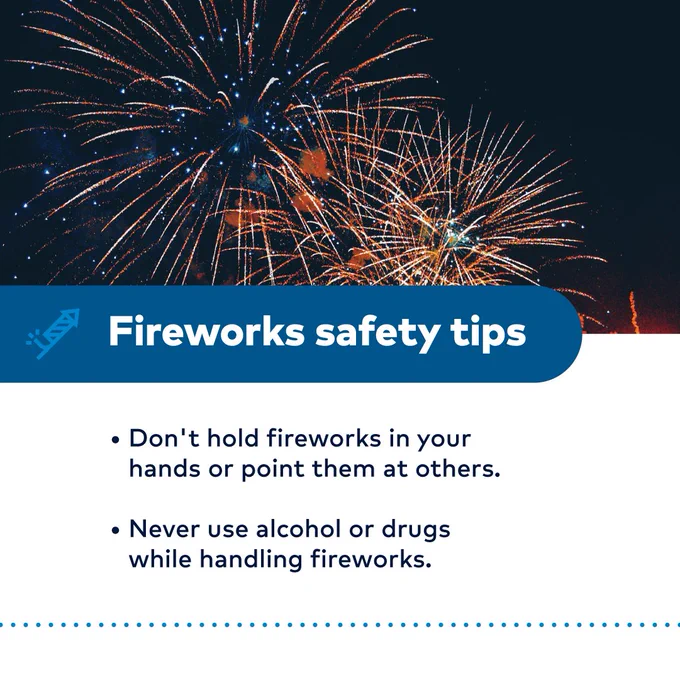 Fireworks safety tips
-Don't hold fireworks in your hands or point them at others.
-Never use alcohol or drugs while handling fireworks.