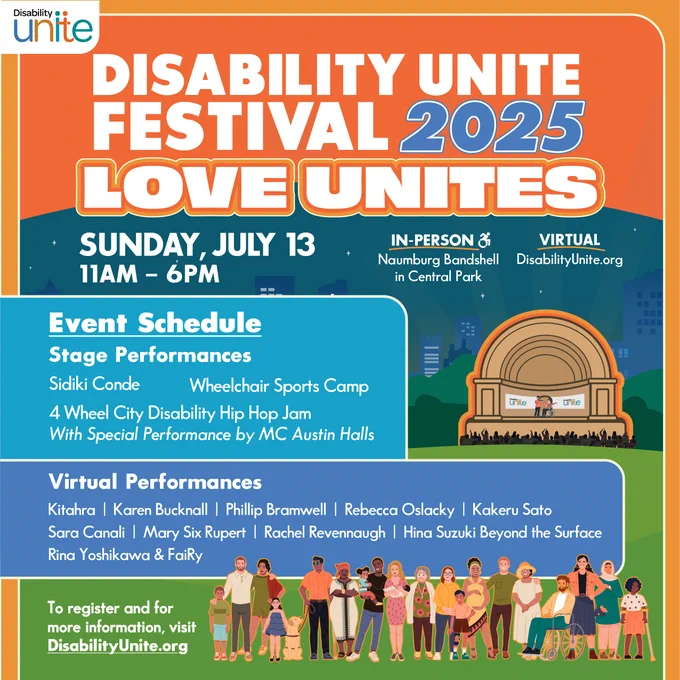 A colorful poster with orange, blue, & green design promotes the Disability Unite Festival 2025 with the theme “LOVE UNITES” in big bold text. The Disability Unite logo in black, blue, and orange at the top left. Event details and schedule are shown, with virtual performers listed in blue boxes with white text. "Sunday July 13, 11AM-6PM In-Person Naumburg Bandshell in Central Park NYC. Virtual DisabilityUnite.org. Stage performances by Sidiki Conde, Wheelchair Sports Camp, 4 Wheel City Disability Hip Hop Jam, With Special Performance by MC Austin Halls. Virtual performances Kitahrah, Karen Bucknall, Phillip Bramwell, Rebecca Oslacky, Kakeru Sato, Sara Canali, Mary Six Rupert, Rachel Revennaugh, Hina Suzuki Beyond, Rina Yoshikawa & FaiRy."

At the bottom is an illustration of diverse people standing together. Text at the bottom reads: “To register and for more information, visit DisabilityUnite.org.” 