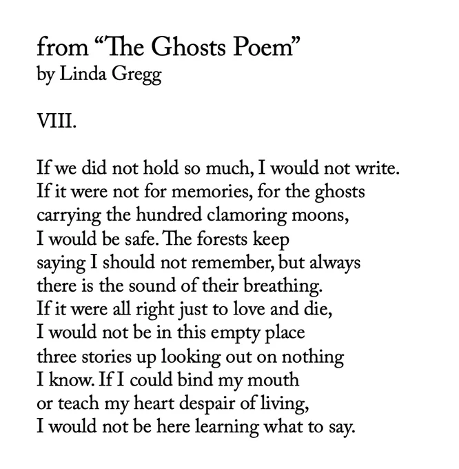 from “The Ghosts Poem”
by Linda Gregg

VIII. 

If we did not hold so much, I would not write.
If it were not for memories, for the ghosts
carrying the hundred clamoring moons, 
I would be safe. The forests keep 
saying I should not remember, but always 
there is the sound of their breathing. 
If it were all right just to love and die, 
I would not be in this empty place
three stories up looking out on nothing
I know. If I could bind my mouth
or teach my heart despair of living, 
I would not be here learning what to say. 