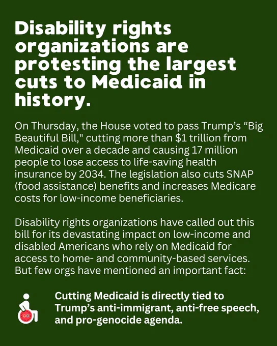 Disability rights organizations are protesting the largest cuts to Medicaid in history.On Thursday, the House voted to pass Trump’s “Big Beautiful Bill," cutting more than $1 trillion from Medicaid over a decade and causing 17 million people to lose access to life-saving health insurance by 2034. The legislation also cuts SNAP (food assistance) benefits and increases Medicare costs for low-income beneficiaries. 

Disability rights organizations have called out this bill for its devastating impact on low-income and disabled Americans who rely on Medicaid for access to home- and community-based services. But few orgs have mentioned an important fact: Cutting Medicaid is directly tied to Trump’s anti-immigrant, anti-free speech, and pro-genocide agenda. 