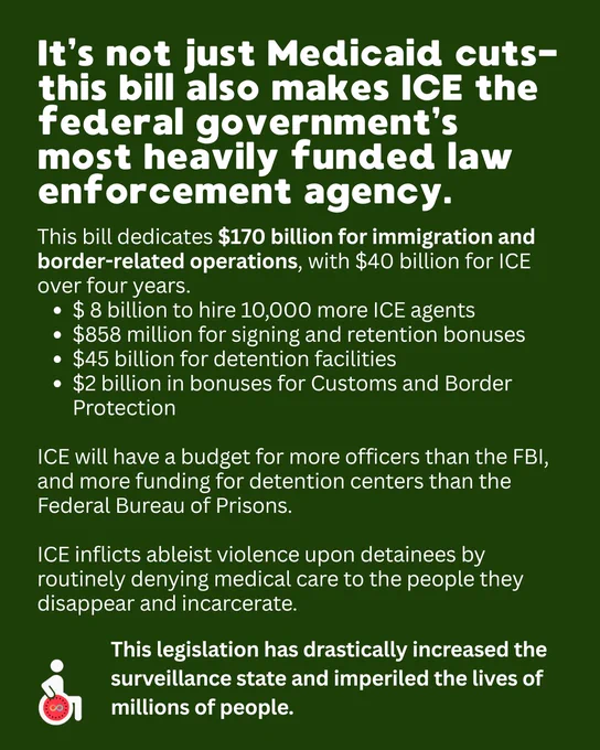 It’s not just Medicaid cuts- this bill also makes ICE the federal government’s most heavily funded law enforcement agency.
This bill dedicates $170 billion for immigration and border-related operations, with $40 billion for ICE over four years.
$ 8 billion to hire 10,000 more ICE agents
$858 million for signing and retention bonuses
$45 billion for detention facilities
$2 billion in bonuses for Customs and Border Protection

ICE will have a budget for more officers than the FBI, and more funding for detention centers than the Federal Bureau of Prisons. 

ICE inflicts ableist violence upon detainees by routinely denying medical care to the people they disappear and incarcerate. 
This legislation has drastically increased the surveillance state and imperiled the lives of millions of people.