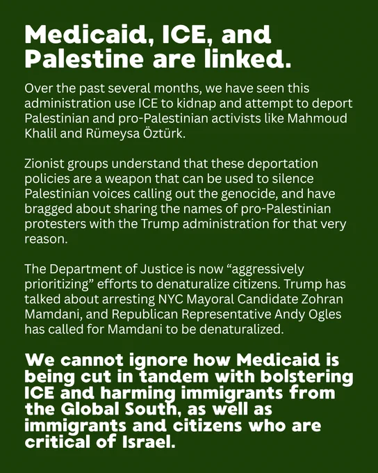 Medicaid, ICE, and Palestine are linked.
Over the past several months, we have seen this administration use ICE to kidnap and attempt to deport Palestinian and pro-Palestinian activists like Mahmoud Khalil and Rümeysa Öztürk. 

Zionist groups understand that these deportation policies are a weapon that can be used to silence Palestinian voices calling out the genocide, and have bragged about sharing the names of pro-Palestinian protesters with the Trump administration for that very reason. 

The Department of Justice is now “aggressively prioritizing” efforts to denaturalize citizens. Trump has talked about arresting NYC Mayoral Candidate Zohran Mamdani, and Republican Representative Andy Ogles has called for Mamdani to be denaturalized. 
We cannot ignore how Medicaid is being cut in tandem with bolstering ICE and harming immigrants from the Global South, as well as immigrants and citizens who are critical of Israel.