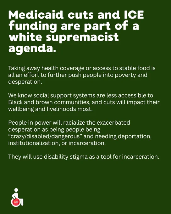 Medicaid cuts and ICE funding are part of a white supremacist agenda.
Taking away health coverage or access to stable food is all an effort to further push people into poverty and desperation. 

We know social support systems are less accessible to Black and brown communities, and cuts will impact their wellbeing and livelihoods most.  

People in power will racialize the exacerbated desperation as being people being “crazy/disabled/dangerous” and needing deportation, institutionalization, or incarceration. 

They will use disability stigma as a tool for incarceration. 