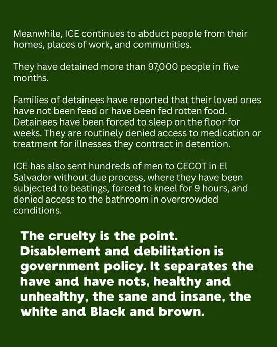 Meanwhile, ICE continues to abduct people from their homes, places of work, and communities. 

They have detained more than 97,000 people in five months. 

Families of detainees have reported that their loved ones have not been feed or have been fed rotten food. Detainees have been forced to sleep on the floor for weeks. They are routinely denied access to medication or treatment for illnesses they contract in detention.

ICE has also sent hundreds of men to CECOT in El Salvador without due process, where they have been subjected to beatings, forced to kneel for 9 hours, and denied access to the bathroom in overcrowded conditions. 
The cruelty is the point. Disablement and debilitation is government policy. It separates the have and have nots, healthy and unhealthy, the sane and insane, the white and Black and brown. 